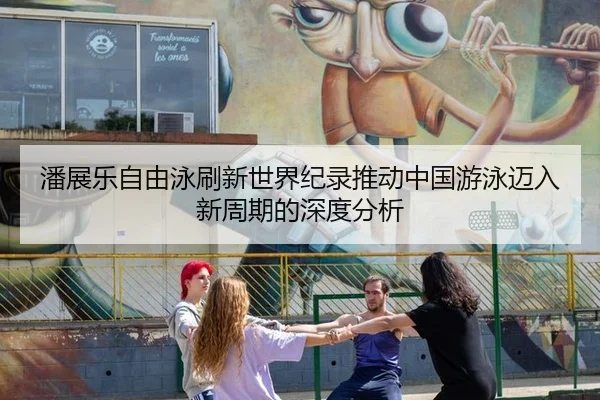 潘展乐自由泳刷新世界纪录推动中国游泳迈入新周期的深度分析
